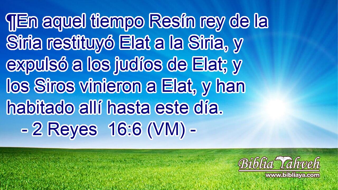  ¶En aquel tiempo Resín rey de la Siria restituyó Elat a la Siria, y expulsó a los judíos de Elat; y los Siros vinieron a Elat, y han habitado allí hasta este día. 