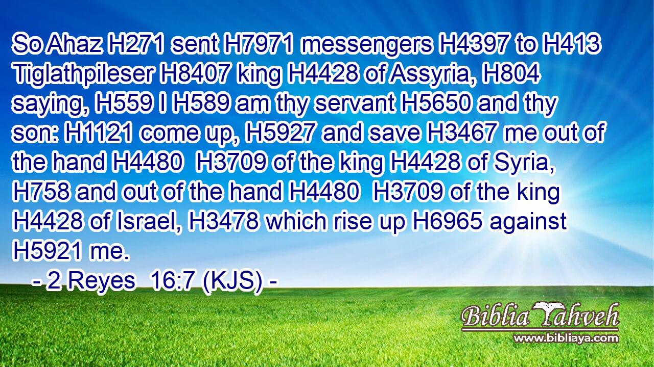 So Ahaz H271 sent H7971 messengers H4397 to H413 Tiglathpileser H8407 king H4428 of Assyria, H804 saying, H559 I H589 am thy servant H5650 and thy son: H1121 come up, H5927 and save H3467 me out of the hand H4480  H3709 of the king H4428 of Syria, H758 and out of the hand H4480  H3709 of the king H4428 of Israel, H3478 which rise up H6965 against H5921 me.