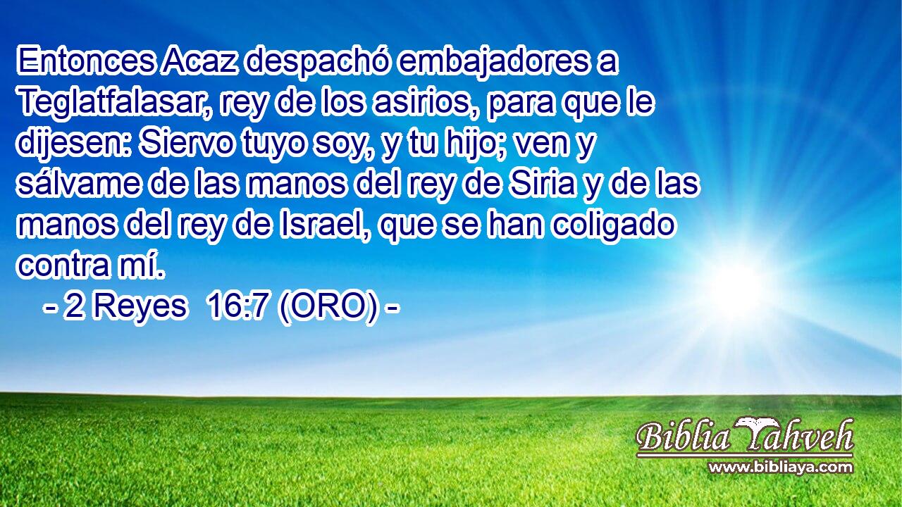 Entonces Acaz despachó embajadores a Teglatfalasar, rey de los asirios, para que le dijesen: Siervo tuyo soy, y tu hijo; ven y sálvame de las manos del rey de Siria y de las manos del rey de Israel, que se han coligado contra mí. 