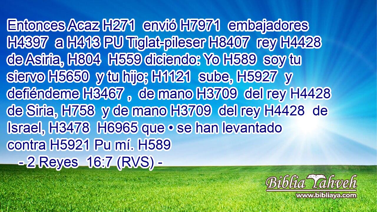 Entonces Acaz H271  envió H7971  embajadores H4397  a H413 PU Tiglat-pileser H8407  rey H4428  de Asiria, H804  H559 diciendo: Yo H589  soy tu siervo H5650  y tu hijo; H1121  sube, H5927  y defiéndeme H3467 ,  de mano H3709  del rey H4428  de Siria, H758  y de mano H3709  del rey H4428  de Israel, H3478  H6965 que • se han levantado contra H5921 Pu mí. H589