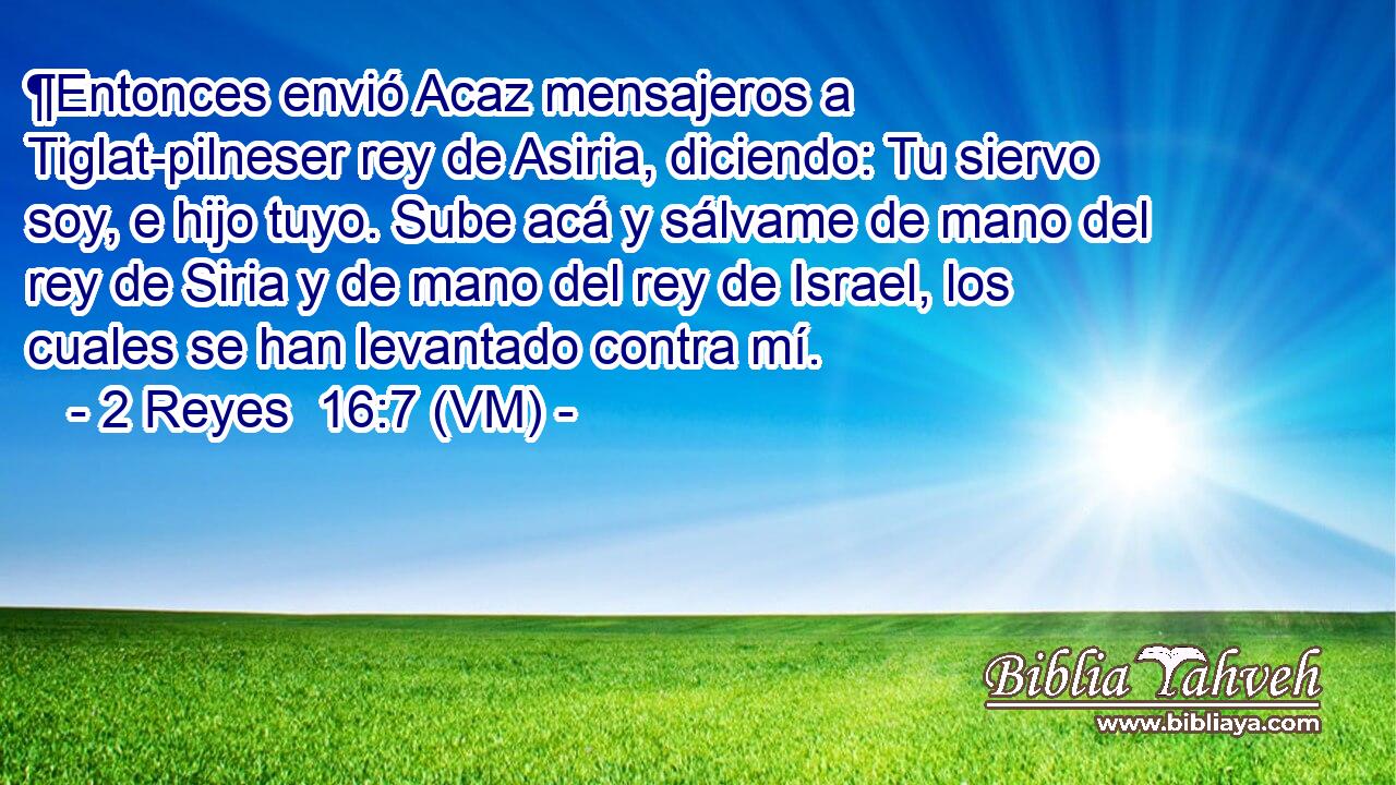  ¶Entonces envió Acaz mensajeros a Tiglat-pilneser rey de Asiria, diciendo: Tu siervo soy, e hijo tuyo. Sube acá y sálvame de mano del rey de Siria y de mano del rey de Israel, los cuales se han levantado contra mí. 