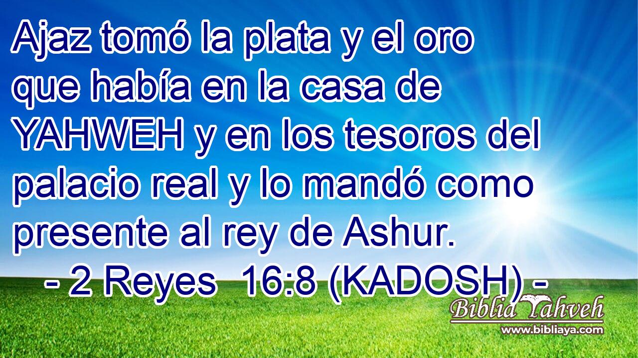  Ajaz tomó la plata y el oro que había en la casa de YAHWEH y en los tesoros del palacio real y lo mandó como presente al rey de Ashur. 