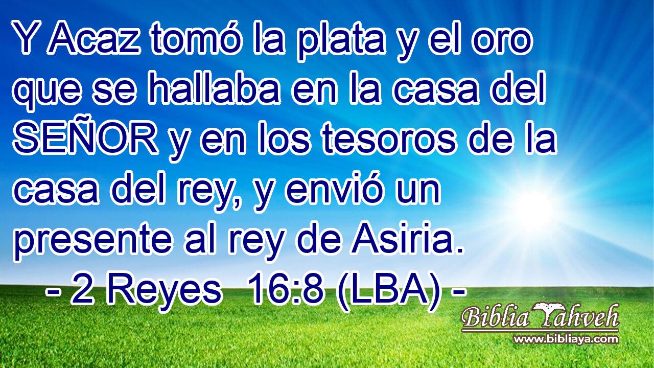 Y Acaz tomó la plata y el oro que se hallaba en la casa del SEÑOR y en los tesoros de la casa del rey, y envió un presente al rey de Asiria.
