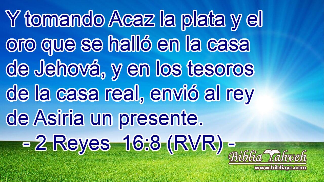 Y tomando Acaz la plata y el oro que se halló en la casa de Jehová, y en los tesoros de la casa real, envió al rey de Asiria un presente.