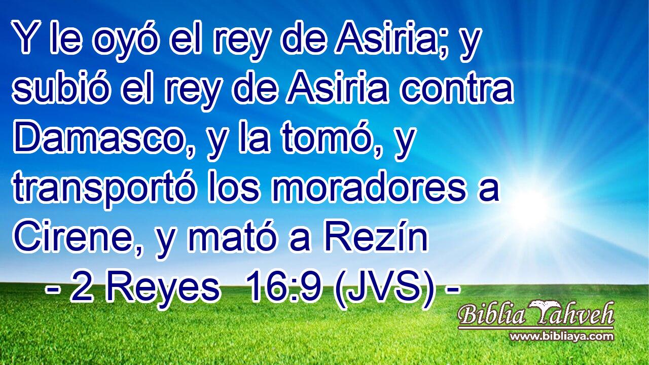 Y le oyó el rey de Asiria; y subió el rey de Asiria contra Damasco, y la tomó, y transportó los moradores a Cirene, y mató a Rezín