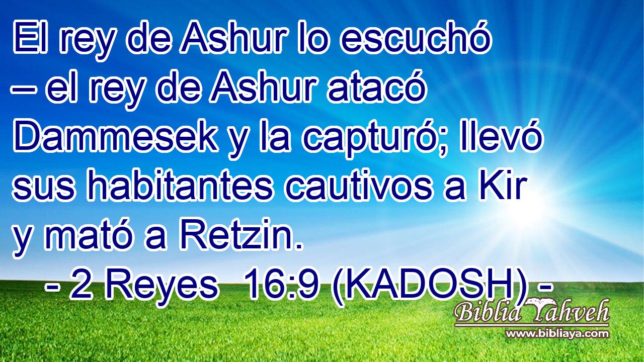  El rey de Ashur lo escuchó – el rey de Ashur atacó Dammesek y la capturó; llevó sus habitantes cautivos a Kir y mató a Retzin. 
