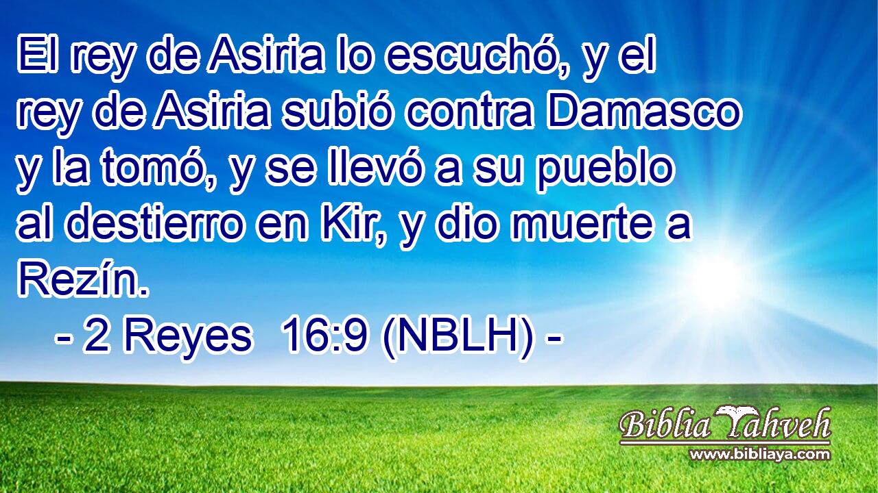  El rey de Asiria lo escuchó, y el rey de Asiria subió contra Damasco y la tomó, y se llevó a su pueblo al destierro en Kir, y dio muerte a Rezín. 