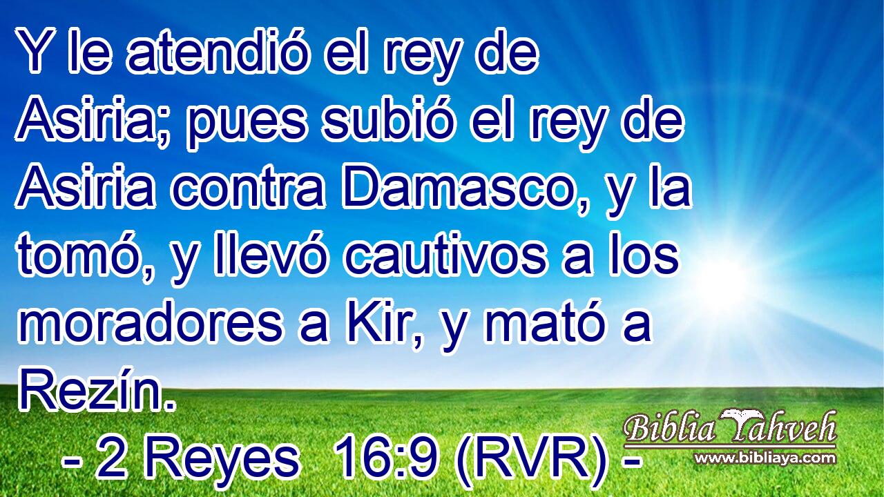 Y le atendió el rey de Asiria; pues subió el rey de Asiria contra Damasco, y la tomó, y llevó cautivos a los moradores a Kir, y mató a Rezín.