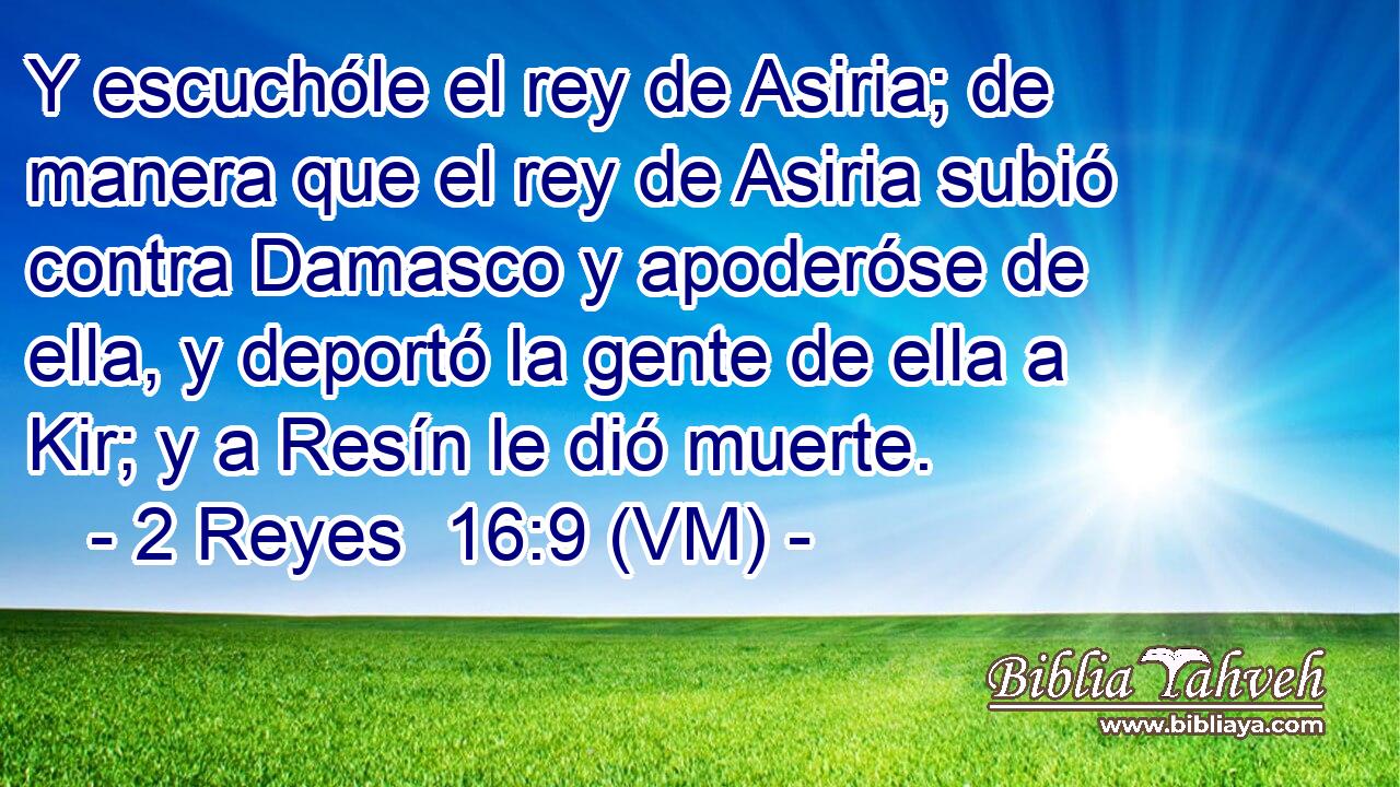  Y escuchóle el rey de Asiria; de manera que el rey de Asiria subió contra Damasco y apoderóse de ella, y deportó la gente de ella a Kir; y a Resín le dió muerte. 