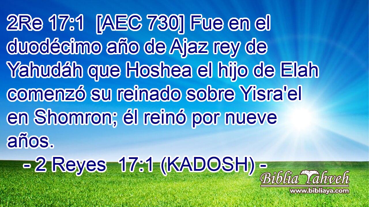  [AEC 730] Fue en el duodécimo año de Ajaz rey de Yahudáh que Hoshea el hijo de Elah comenzó su reinado sobre Yisra'el en Shomron; él reinó por nueve años. 