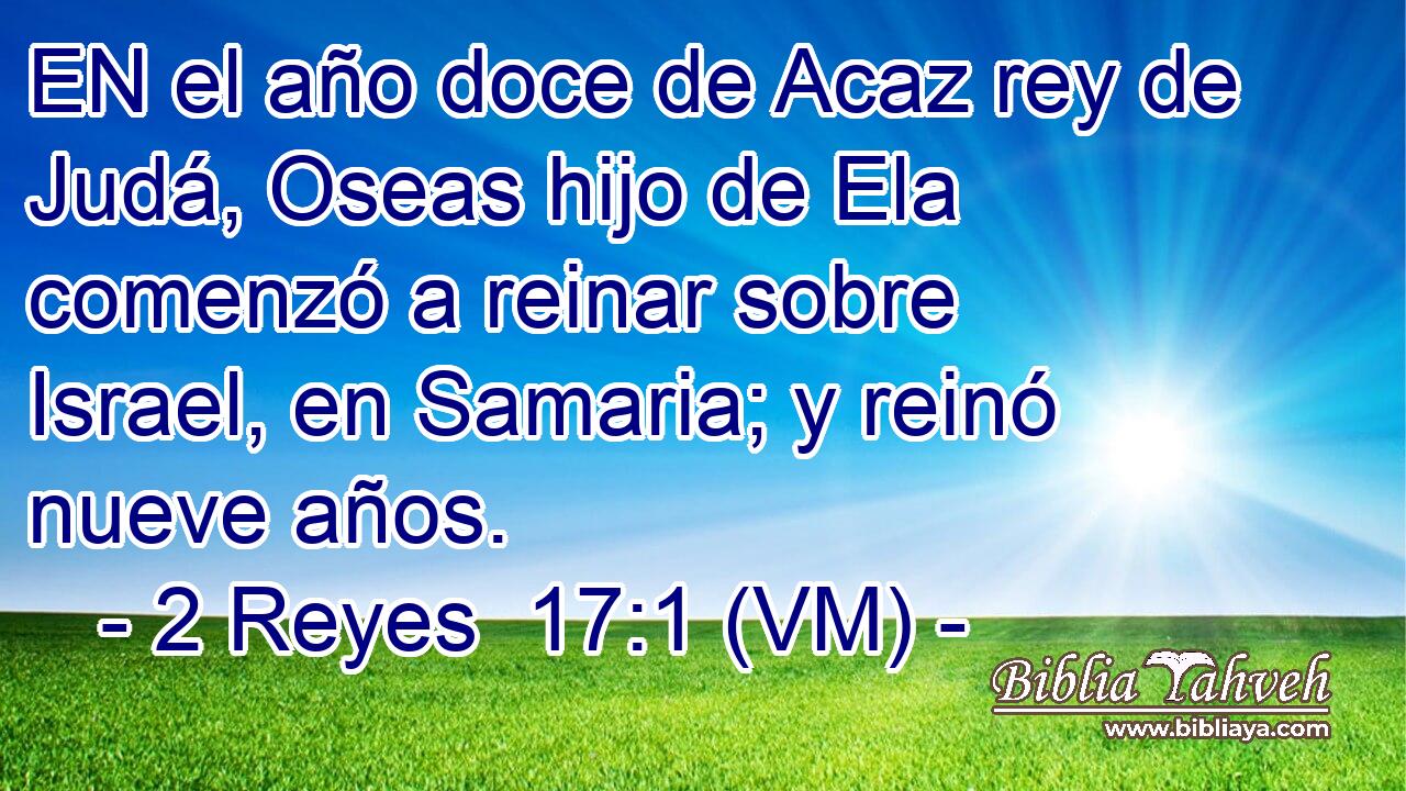  EN el año doce de Acaz rey de Judá, Oseas hijo de Ela comenzó a reinar sobre Israel, en Samaria; y reinó nueve años. 
