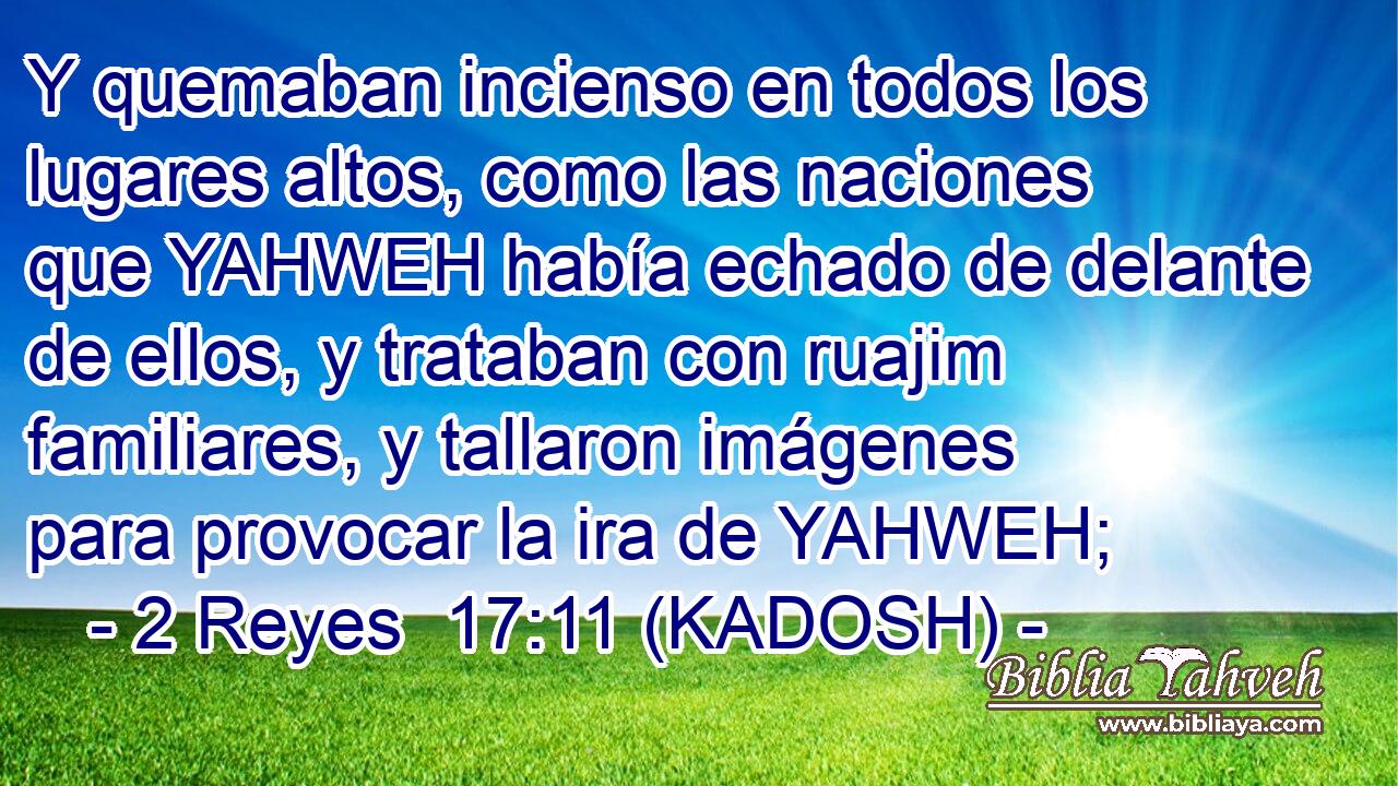  Y quemaban incienso en todos los lugares altos, como las naciones que YAHWEH había echado de delante de ellos, y trataban con ruajim familiares, y tallaron imágenes para provocar la ira de YAHWEH; 