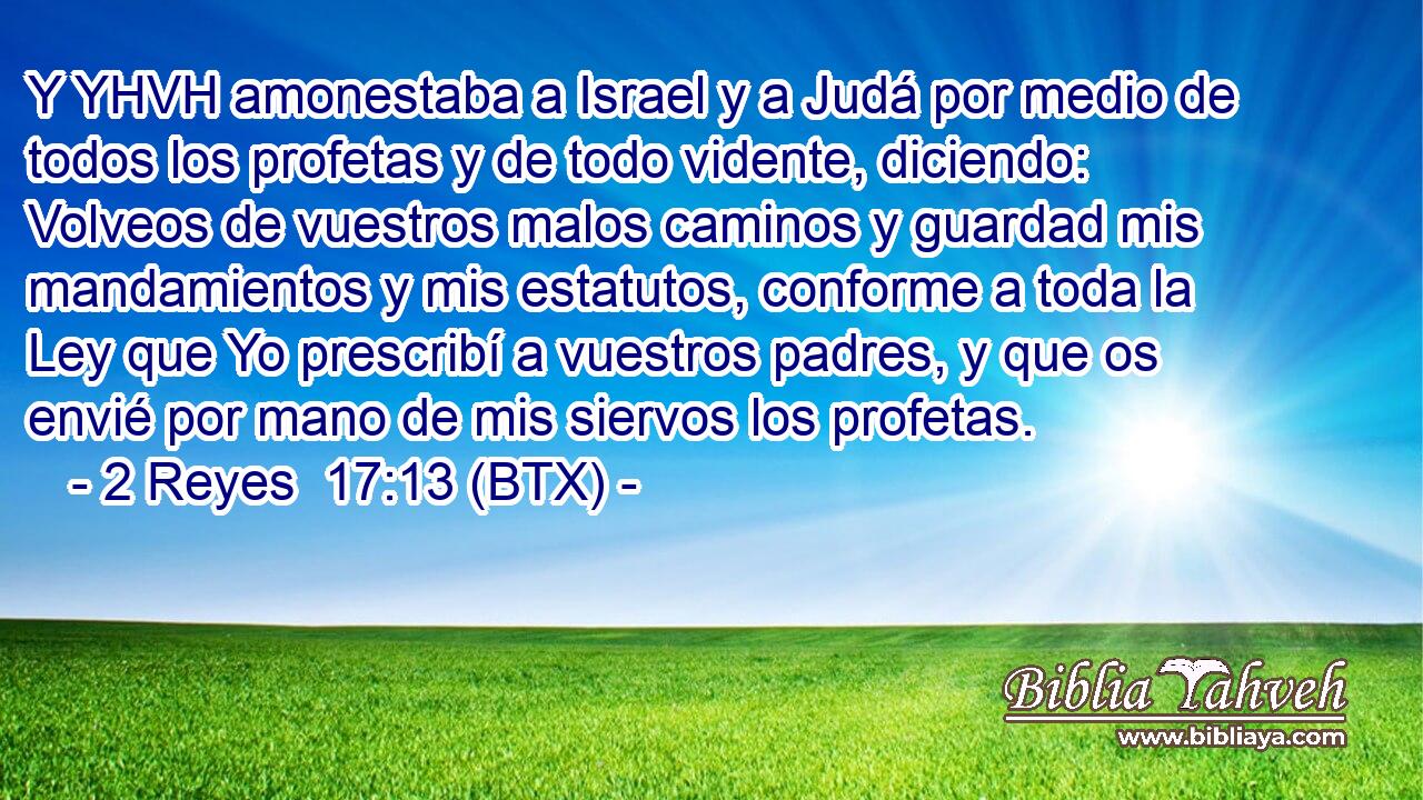 Y YHVH amonestaba a Israel y a Judá por medio de todos los profetas y de todo vidente, diciendo: Volveos de vuestros malos caminos y guardad mis mandamientos y mis estatutos, conforme a toda la Ley que Yo prescribí a vuestros padres, y que os envié por mano de mis siervos los profetas.
