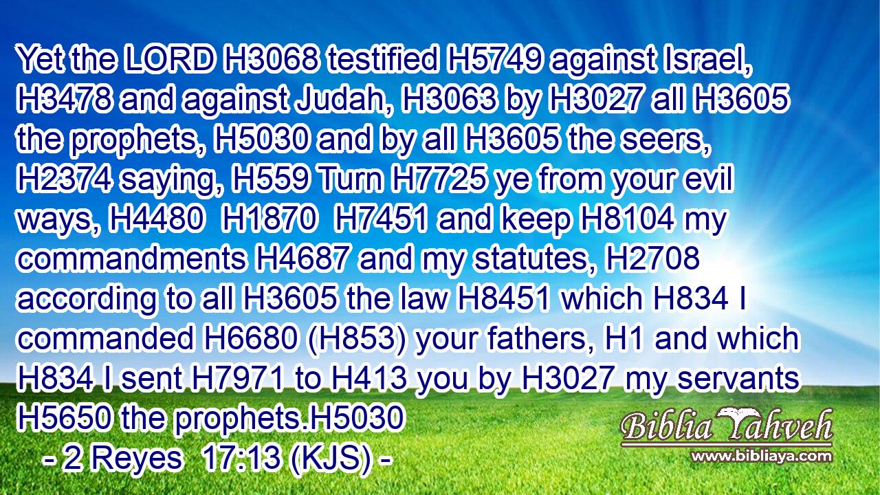 Yet the LORD H3068 testified H5749 against Israel, H3478 and against Judah, H3063 by H3027 all H3605 the prophets, H5030 and by all H3605 the seers, H2374 saying, H559 Turn H7725 ye from your evil ways, H4480  H1870  H7451 and keep H8104 my commandments H4687 and my statutes, H2708 according to all H3605 the law H8451 which H834 I commanded H6680 (H853) your fathers, H1 and which H834 I sent H7971 to H413 you by H3027 my servants H5650 the prophets.H5030