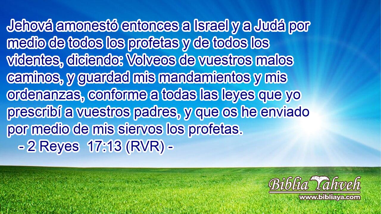 Jehová amonestó entonces a Israel y a Judá por medio de todos los profetas y de todos los videntes, diciendo: Volveos de vuestros malos caminos, y guardad mis mandamientos y mis ordenanzas, conforme a todas las leyes que yo prescribí a vuestros padres, y que os he enviado por medio de mis siervos los profetas.