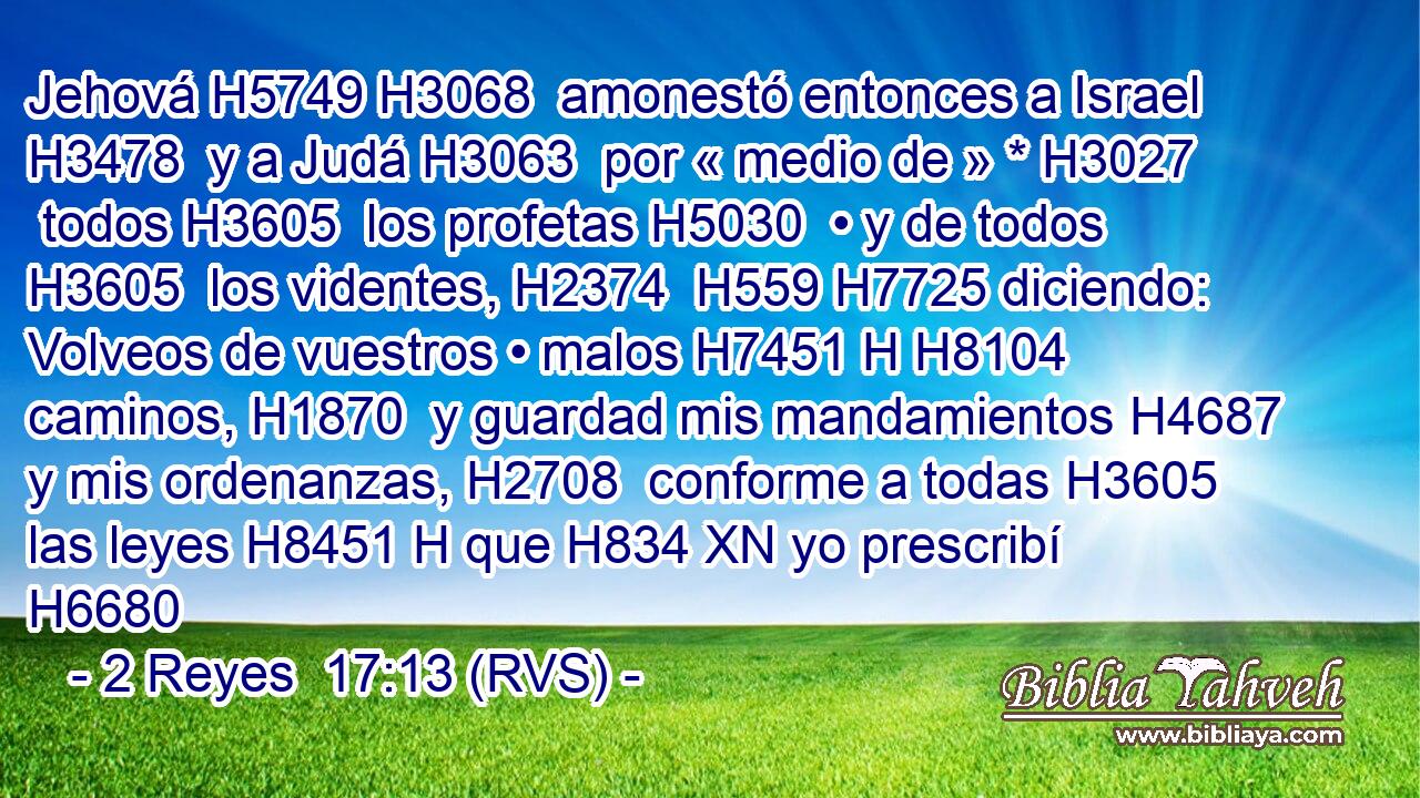 Jehová H5749 H3068  amonestó entonces a Israel H3478  y a Judá H3063  por « medio de » * H3027  todos H3605  los profetas H5030  • y de todos H3605  los videntes, H2374  H559 H7725 diciendo: Volveos de vuestros • malos H7451 H H8104 caminos, H1870  y guardad mis mandamientos H4687  y mis ordenanzas, H2708  conforme a todas H3605  las leyes H8451 H que H834 XN yo prescribí H6680 