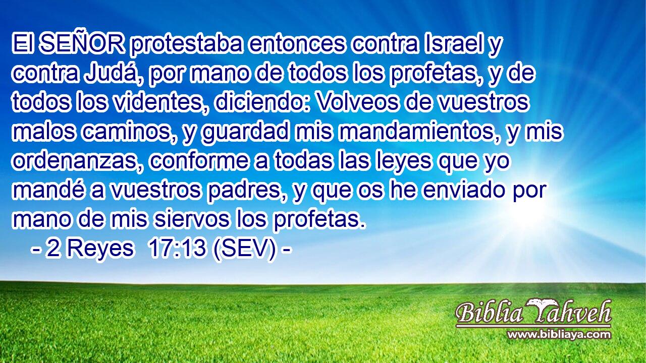El SEÑOR protestaba entonces contra Israel y contra Judá, por mano de todos los profetas, y de todos los videntes, diciendo: Volveos de vuestros malos caminos, y guardad mis mandamientos, y mis ordenanzas, conforme a todas las leyes que yo mandé a vuestros padres, y que os he enviado por mano de mis siervos los profetas.