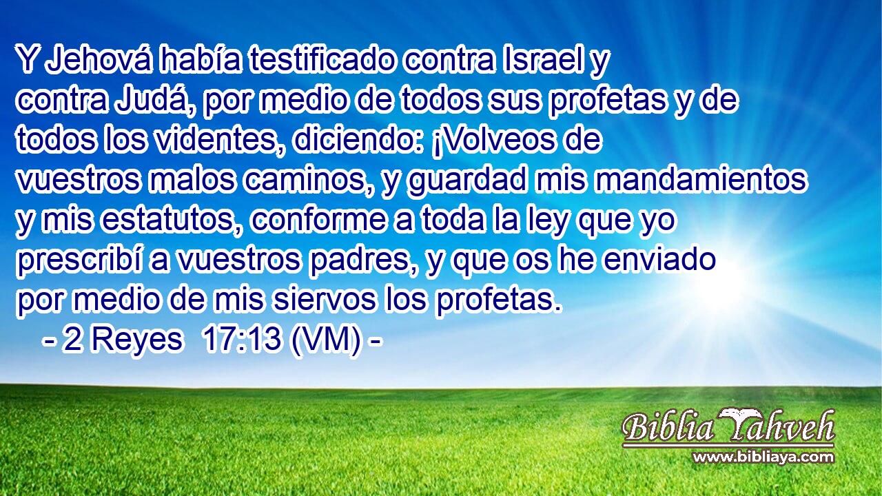  Y Jehová había testificado contra Israel y contra Judá, por medio de todos sus profetas y de todos los videntes, diciendo: ¡Volveos de vuestros malos caminos, y guardad mis mandamientos y mis estatutos, conforme a toda la ley que yo prescribí a vuestros padres, y que os he enviado por medio de mis siervos los profetas. 