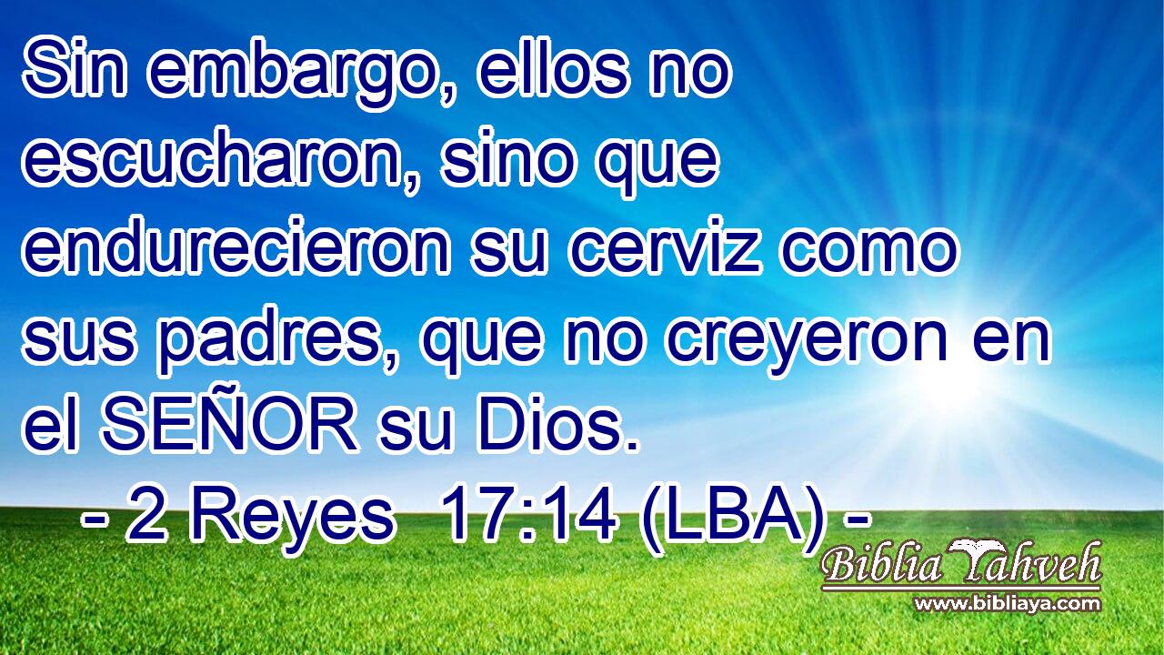 Sin embargo, ellos no escucharon, sino que endurecieron su cerviz como sus padres, que no creyeron en el SEÑOR su Dios.