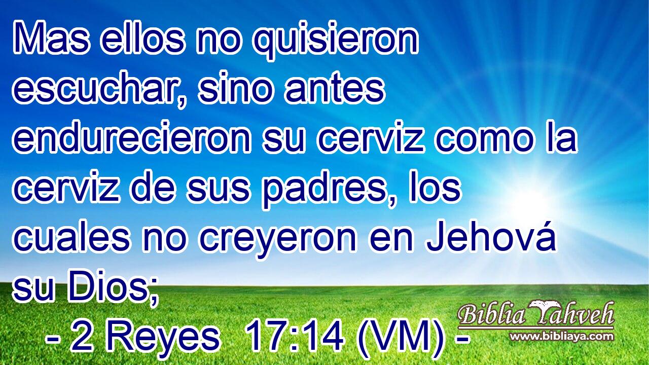  Mas ellos no quisieron escuchar, sino antes endurecieron su cerviz como la cerviz de sus padres, los cuales no creyeron en Jehová su Dios; 