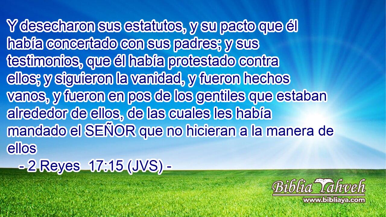 Y desecharon sus estatutos, y su pacto que él había concertado con sus padres; y sus testimonios, que él había protestado contra ellos; y siguieron la vanidad, y fueron hechos vanos, y fueron en pos de los gentiles que estaban alrededor de ellos, de las cuales les había mandado el SEÑOR que no hicieran a la manera de ellos