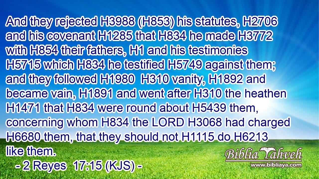 And they rejected H3988 (H853) his statutes, H2706 and his covenant H1285 that H834 he made H3772 with H854 their fathers, H1 and his testimonies H5715 which H834 he testified H5749 against them; and they followed H1980  H310 vanity, H1892 and became vain, H1891 and went after H310 the heathen H1471 that H834 were round about H5439 them, concerning whom H834 the LORD H3068 had charged H6680 them, that they should not H1115 do H6213 like them.