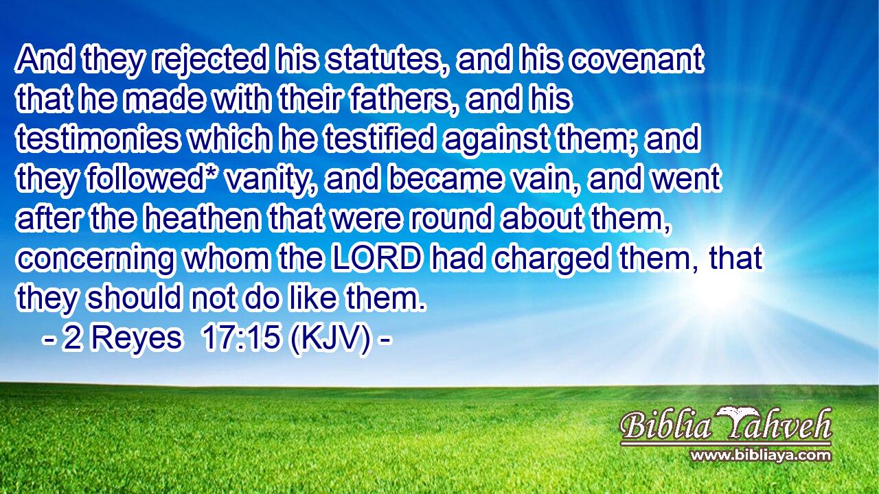 And they rejected his statutes, and his covenant that he made with their fathers, and his testimonies which he testified against them; and they followed* vanity, and became vain, and went after the heathen that were round about them, concerning whom the LORD had charged them, that they should not do like them.