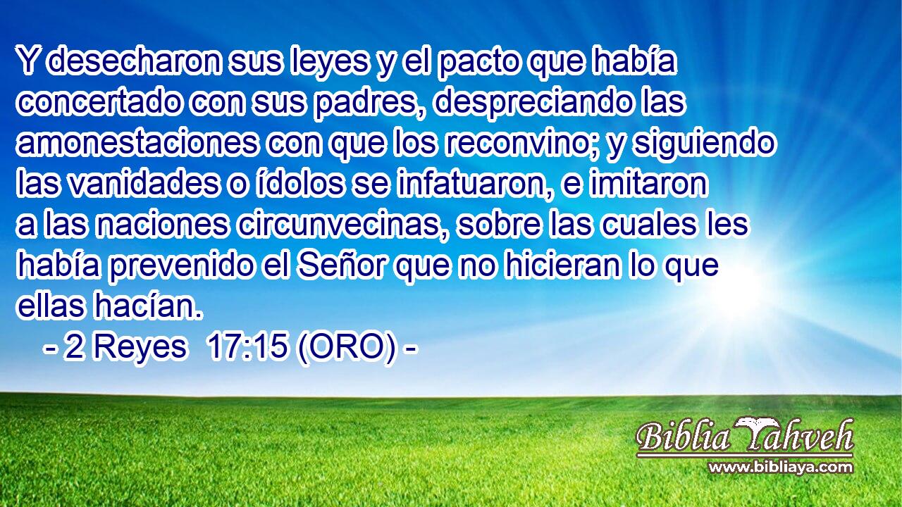  Y desecharon sus leyes y el pacto que había concertado con sus padres, despreciando las amonestaciones con que los reconvino; y siguiendo las vanidades o ídolos se infatuaron, e imitaron a las naciones circunvecinas, sobre las cuales les había prevenido el Señor que no hicieran lo que ellas hacían. 