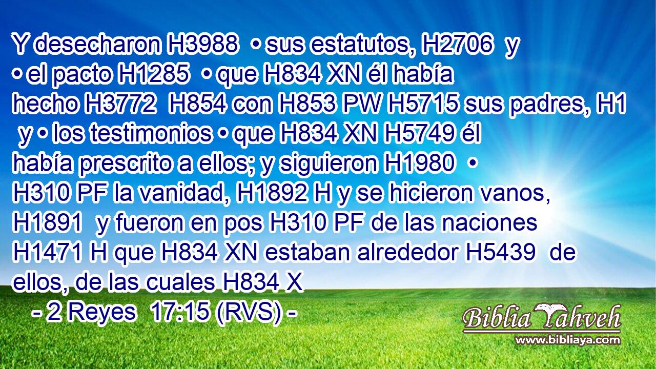 Y desecharon H3988  • sus estatutos, H2706  y • el pacto H1285  • que H834 XN él había hecho H3772  H854 con H853 PW H5715 sus padres, H1  y • los testimonios • que H834 XN H5749 él había prescrito a ellos; y siguieron H1980  • H310 PF la vanidad, H1892 H y se hicieron vanos, H1891  y fueron en pos H310 PF de las naciones H1471 H que H834 XN estaban alrededor H5439  de ellos, de las cuales H834 X