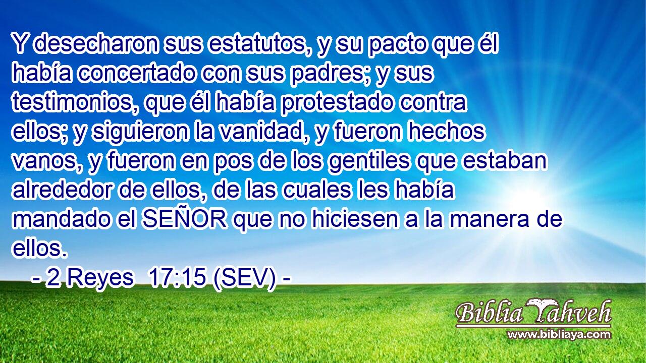 Y desecharon sus estatutos, y su pacto que él había concertado con sus padres; y sus testimonios, que él había protestado contra ellos; y siguieron la vanidad, y fueron hechos vanos, y fueron en pos de los gentiles que estaban alrededor de ellos, de las cuales les había mandado el SEÑOR que no hiciesen a la manera de ellos.