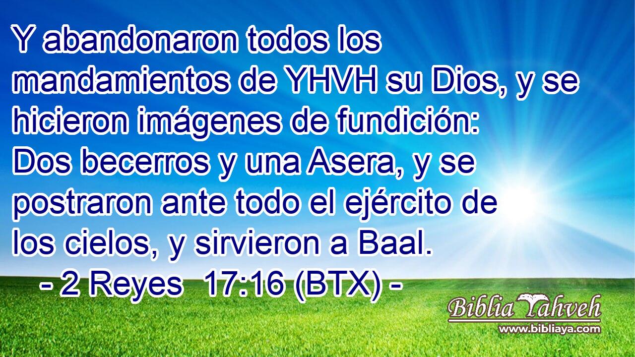Y abandonaron todos los mandamientos de YHVH su Dios, y se hicieron imágenes de fundición: Dos becerros y una Asera, y se postraron ante todo el ejército de los cielos, y sirvieron a Baal.