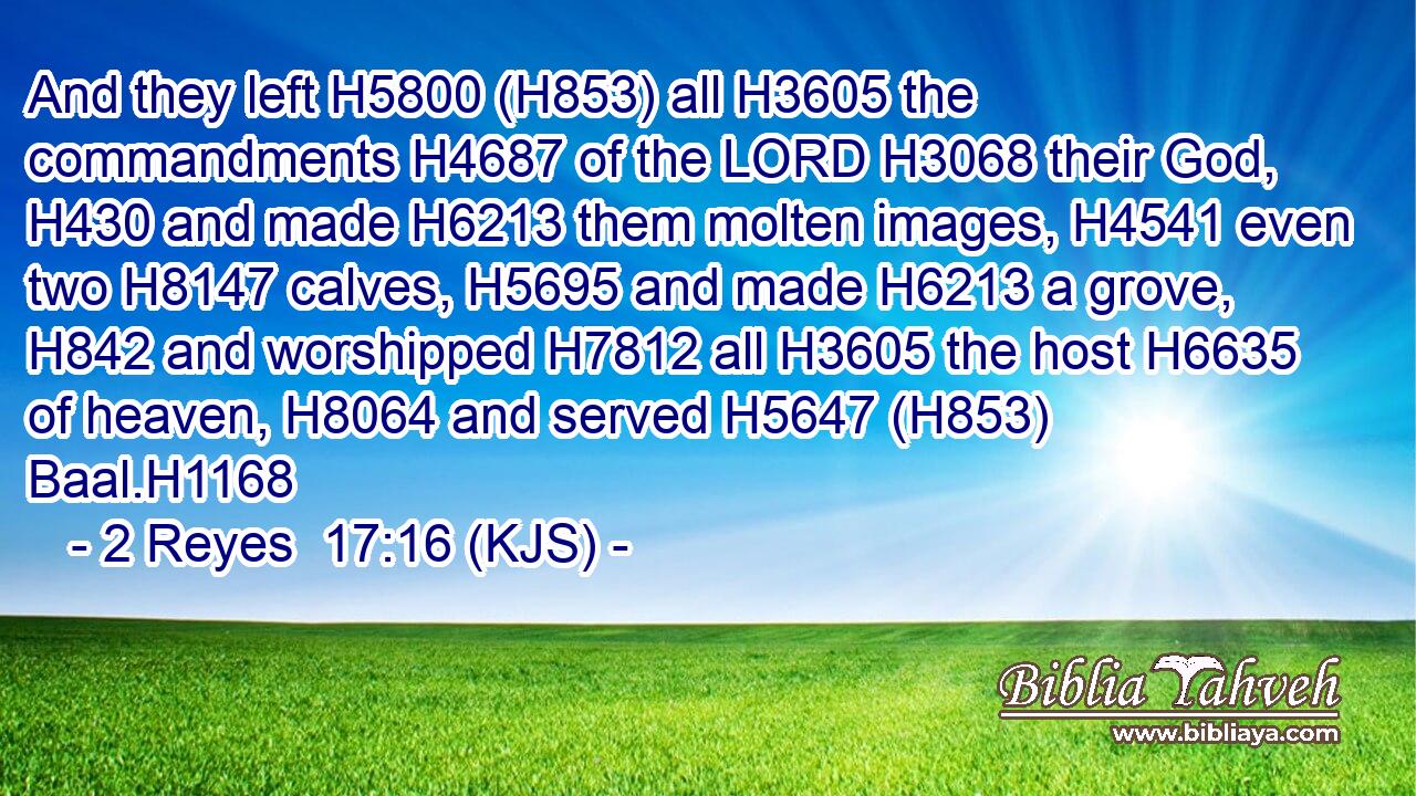 And they left H5800 (H853) all H3605 the commandments H4687 of the LORD H3068 their God, H430 and made H6213 them molten images, H4541 even two H8147 calves, H5695 and made H6213 a grove, H842 and worshipped H7812 all H3605 the host H6635 of heaven, H8064 and served H5647 (H853) Baal.H1168