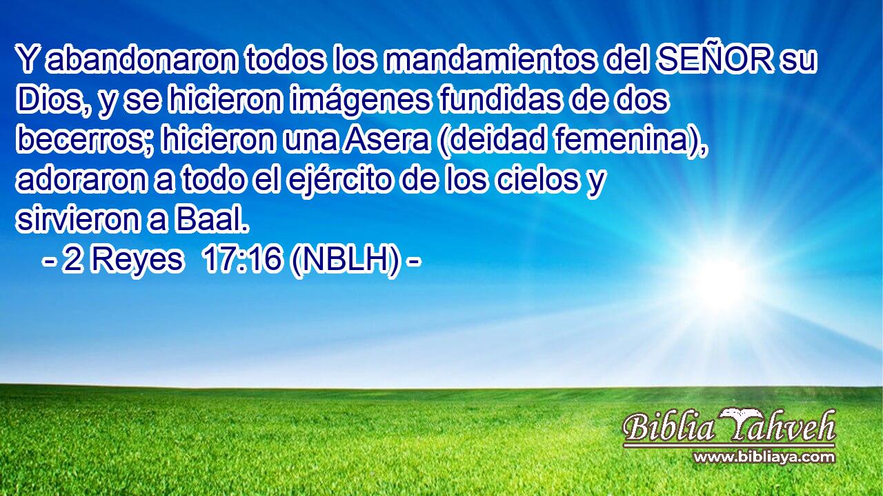  Y abandonaron todos los mandamientos del SEÑOR su Dios, y se hicieron imágenes fundidas de dos becerros; hicieron una Asera (deidad femenina), adoraron a todo el ejército de los cielos y sirvieron a Baal. 