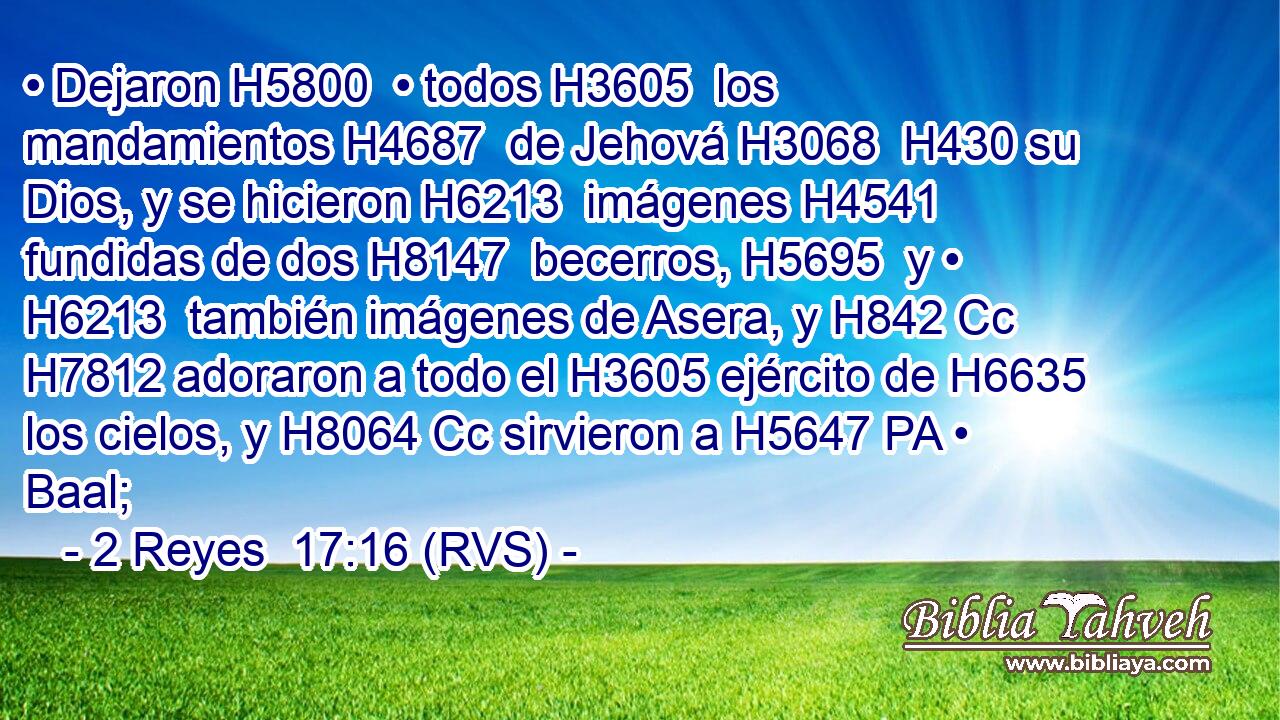 • Dejaron H5800  • todos H3605  los mandamientos H4687  de Jehová H3068  H430 su Dios, y se hicieron H6213  imágenes H4541  fundidas de dos H8147  becerros, H5695  y • H6213  también imágenes de Asera, y H842 Cc H7812 adoraron a todo el H3605 ejército de H6635 los cielos, y H8064 Cc sirvieron a H5647 PA • Baal; 