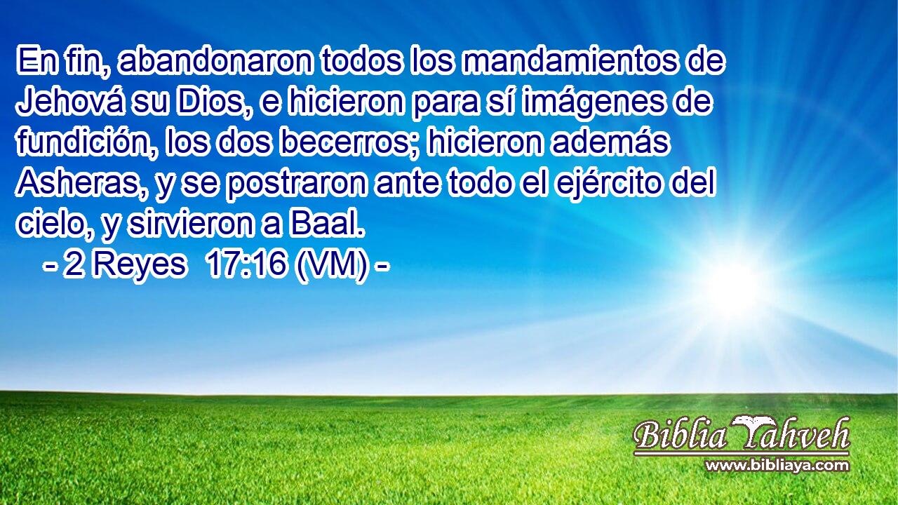  En fin, abandonaron todos los mandamientos de Jehová su Dios, e hicieron para sí imágenes de fundición, los dos becerros; hicieron además Asheras, y se postraron ante todo el ejército del cielo, y sirvieron a Baal. 
