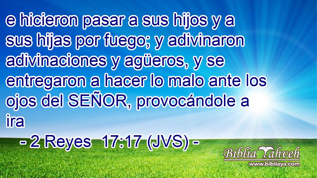 e hicieron pasar a sus hijos y a sus hijas por fuego; y adivinaron adivinaciones y agüeros, y se entregaron a hacer lo malo ante los ojos del SEÑOR, provocándole a ira