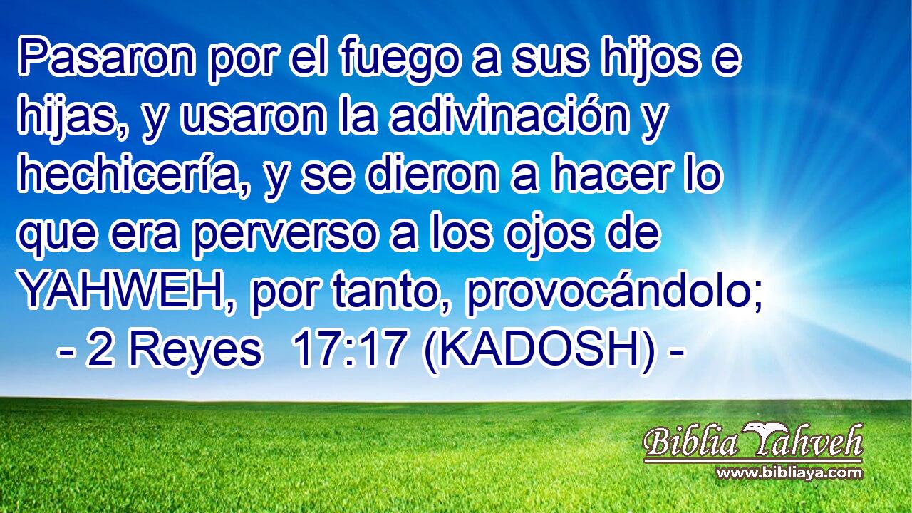  Pasaron por el fuego a sus hijos e hijas, y usaron la adivinación y hechicería, y se dieron a hacer lo que era perverso a los ojos de YAHWEH, por tanto, provocándolo; 