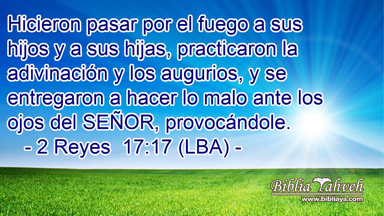 Hicieron pasar por el fuego a sus hijos y a sus hijas, practicaron la adivinación y los augurios, y se entregaron a hacer lo malo ante los ojos del SEÑOR, provocándole.
