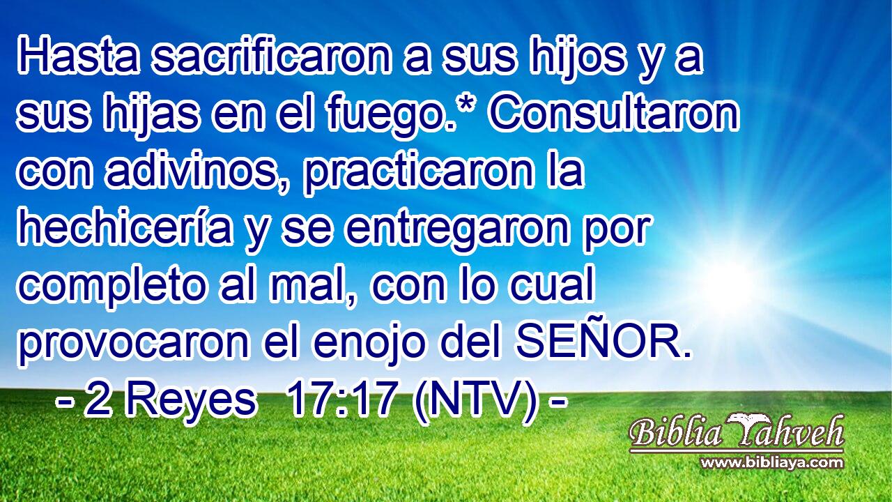 Hasta sacrificaron a sus hijos y a sus hijas en el fuego.* Consultaron con adivinos, practicaron la hechicería y se entregaron por completo al mal, con lo cual provocaron el enojo del SEÑOR.