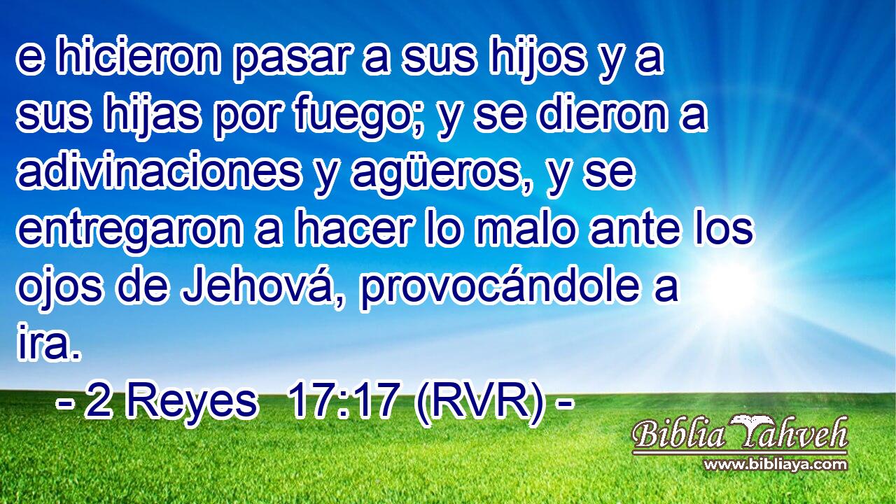 e hicieron pasar a sus hijos y a sus hijas por fuego; y se dieron a adivinaciones y agüeros, y se entregaron a hacer lo malo ante los ojos de Jehová, provocándole a ira.