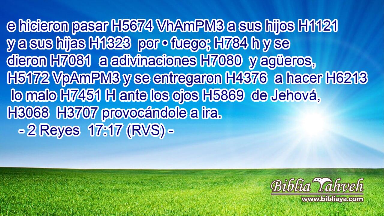 e hicieron pasar H5674 VhAmPM3 a sus hijos H1121  y a sus hijas H1323  por • fuego; H784 h y se dieron H7081  a adivinaciones H7080  y agüeros, H5172 VpAmPM3 y se entregaron H4376  a hacer H6213  lo malo H7451 H ante los ojos H5869  de Jehová, H3068  H3707 provocándole a ira. 