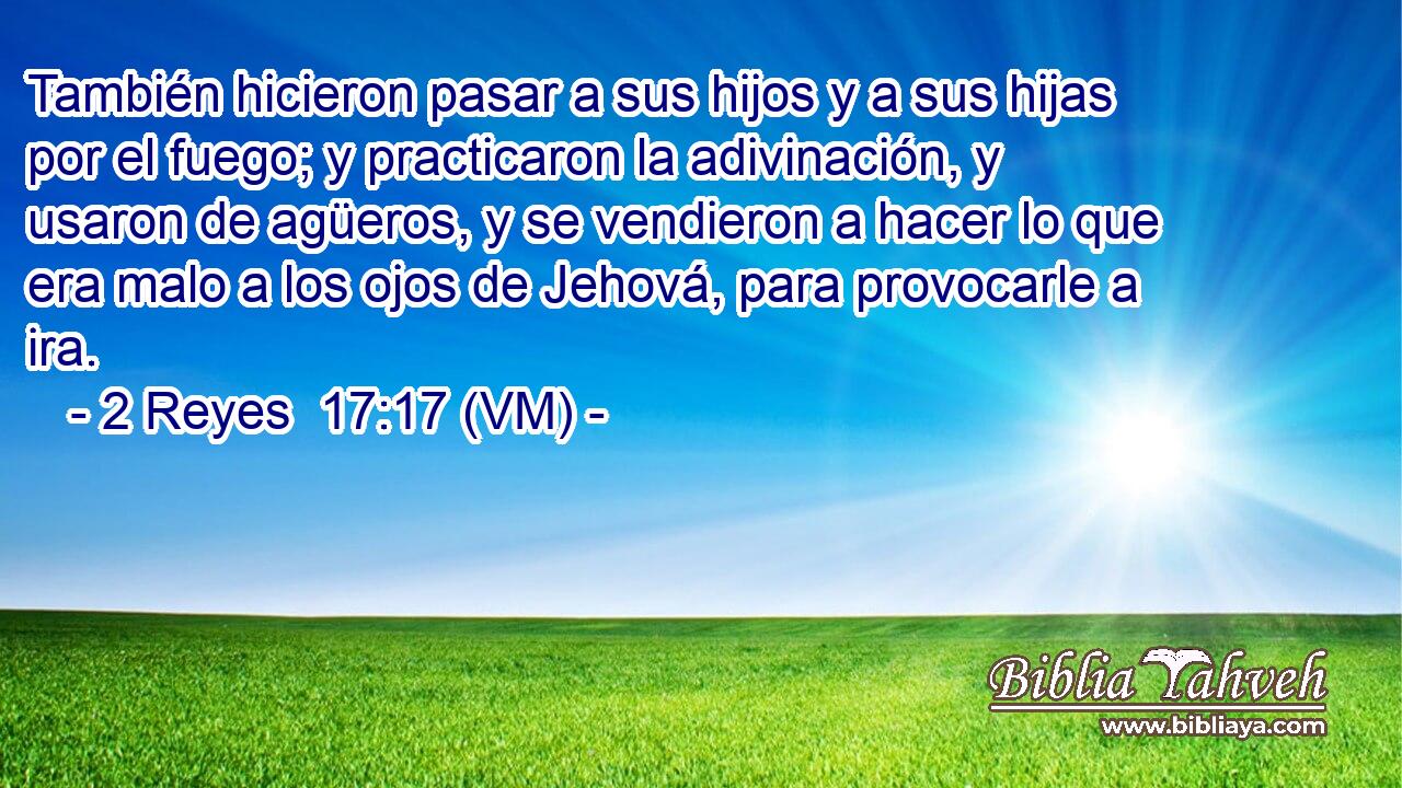  También hicieron pasar a sus hijos y a sus hijas por el fuego; y practicaron la adivinación, y usaron de agüeros, y se vendieron a hacer lo que era malo a los ojos de Jehová, para provocarle a ira. 