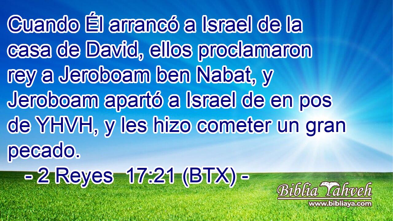 Cuando Él arrancó a Israel de la casa de David, ellos proclamaron rey a Jeroboam ben Nabat, y Jeroboam apartó a Israel de en pos de YHVH, y les hizo cometer un gran pecado.