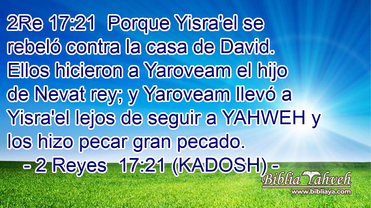  Porque Yisra'el se rebeló contra la casa de David. Ellos hicieron a Yaroveam el hijo de Nevat rey; y Yaroveam llevó a Yisra'el lejos de seguir a YAHWEH y los hizo pecar gran pecado. 