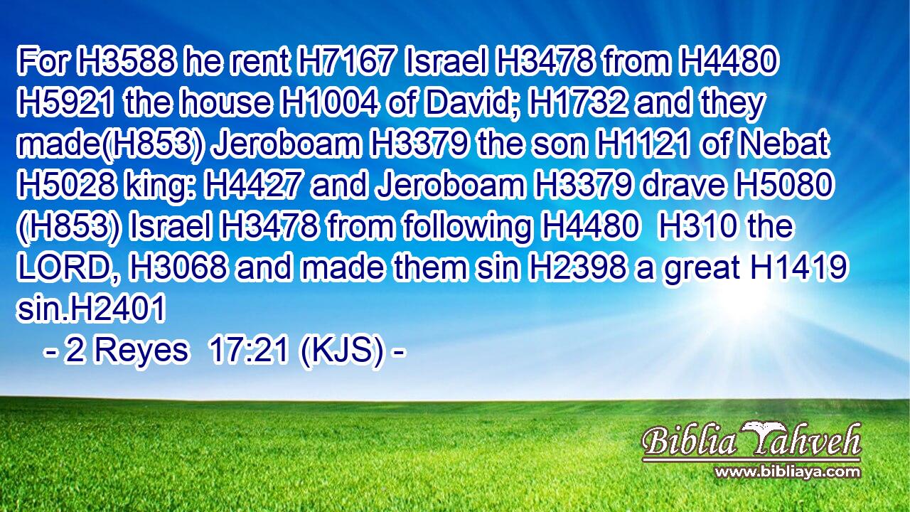 For H3588 he rent H7167 Israel H3478 from H4480  H5921 the house H1004 of David; H1732 and they made(H853) Jeroboam H3379 the son H1121 of Nebat H5028 king: H4427 and Jeroboam H3379 drave H5080 (H853) Israel H3478 from following H4480  H310 the LORD, H3068 and made them sin H2398 a great H1419 sin.H2401