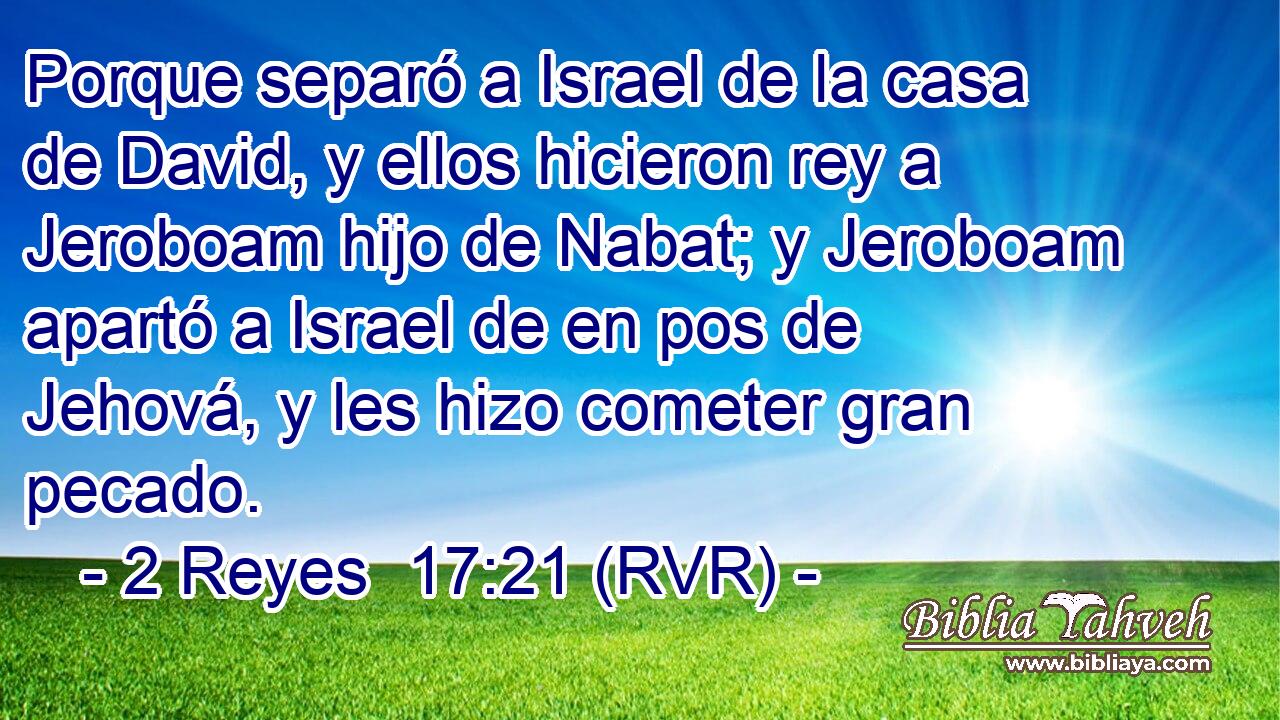 Porque separó a Israel de la casa de David, y ellos hicieron rey a Jeroboam hijo de Nabat; y Jeroboam apartó a Israel de en pos de Jehová, y les hizo cometer gran pecado.