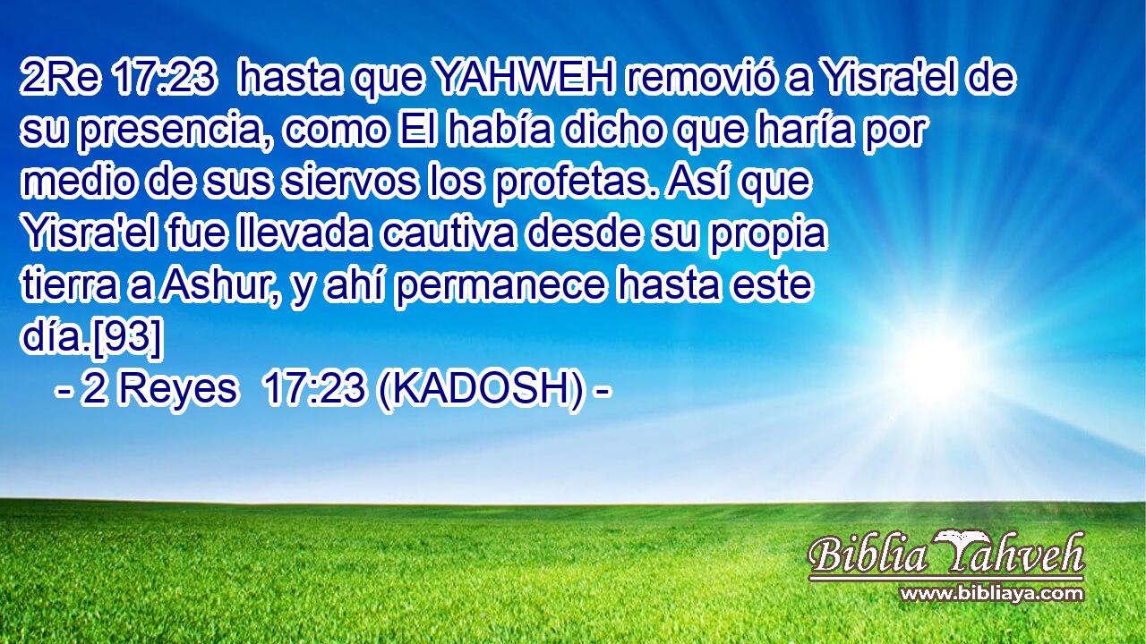  hasta que YAHWEH removió a Yisra'el de su presencia, como El había dicho que haría por medio de sus siervos los profetas. Así que Yisra'el fue llevada cautiva desde su propia tierra a Ashur, y ahí permanece hasta este día.[93] 