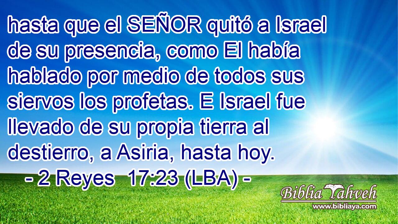 hasta que el SEÑOR quitó a Israel de su presencia, como El había hablado por medio de todos sus siervos los profetas. E Israel fue llevado de su propia tierra al destierro, a Asiria, hasta hoy.