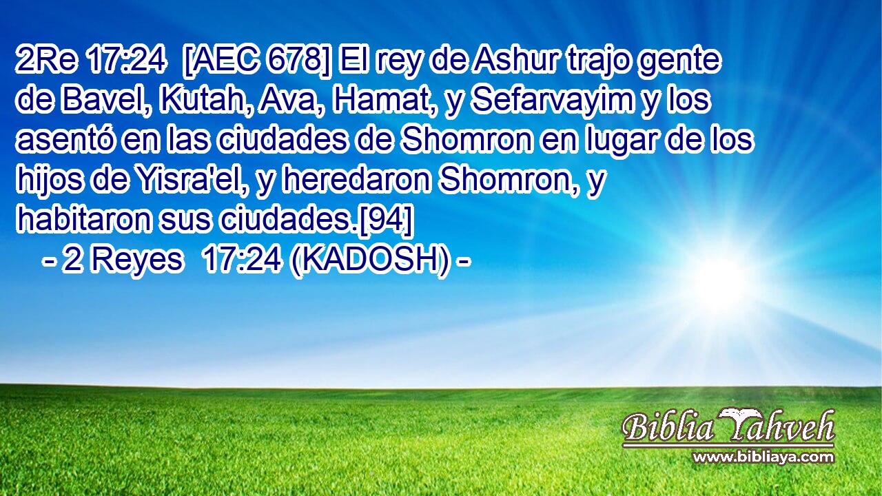 [AEC 678] El rey de Ashur trajo gente de Bavel, Kutah, Ava, Hamat, y Sefarvayim y los asentó en las ciudades de Shomron en lugar de los hijos de Yisra'el, y heredaron Shomron, y habitaron sus ciudades.[94] 