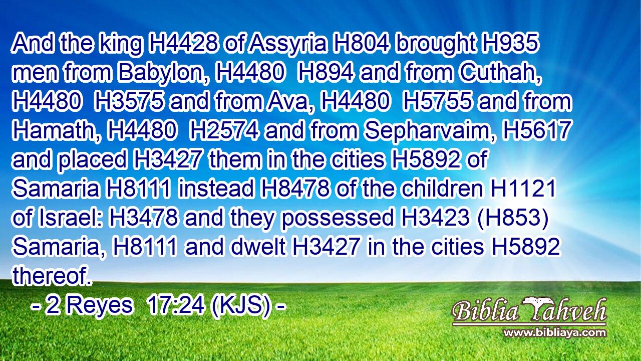 And the king H4428 of Assyria H804 brought H935 men from Babylon, H4480  H894 and from Cuthah, H4480  H3575 and from Ava, H4480  H5755 and from Hamath, H4480  H2574 and from Sepharvaim, H5617 and placed H3427 them in the cities H5892 of Samaria H8111 instead H8478 of the children H1121 of Israel: H3478 and they possessed H3423 (H853) Samaria, H8111 and dwelt H3427 in the cities H5892 thereof.